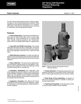 r                                                       627 Series Self-Operated
                                                                            Pressure Reducing
                                                                            Regulators


Fisher Controls                                                                                                       Bulletin 71.1:627




The 627 Series self-operated pressure reducing regula-
tors (figure 1) are for low and high pressure systems. These
regulators can be used with natural gas, air, or a variety of
other gases. Performance characteristics vary according
to construction (see the Specifications table).



Features
   D Internal Relief Valve—Type 627R and 627MR regu-
lators have an internal relief valve, which in many cases
eliminates the usual requirement for an external relief
valve, thereby reducing equipment and maintenance
costs. Refer to the Specifications table for capacity data.


    D Type 627R and 627MR Travel Stop—The internal
relief valve still works if the disk or linkage fails. The pusher
post (figure 2) contacts the travel stop of the lever retainer
and, as the diaphragm continues to rise, it opens the relief
valve.

    D Relief Operation Indicator—A rubber cap (figure 3)
slipped on the vent assembly pops off when the relief valve
opens, indicating the relief valve has opened since the last
inspection.

   D Easy to Maintain—Trim parts can be replaced with-
                                                                              W4793
out removing the regulator body from the pipeline. A two-
bolt connection between the body and diaphragm casing
                                                                            Figure 1. Typical 627 Series Self-Operated Pressure
simplifies disassembly for maintenance.                                               Reducing Regulator

    D Installation Adaptability—The diaphragm case                             D Tamper-Resistant—An adjusting screw locknut and
and/or regulator body can be rotated in any of four positions               protective cap (figure 4) is standard on all 627 Series regu-
to allow regulator installation in locations with limited space             lators to discourage tampering with the pressure setting.
(figure 10). The regulator may be installed in any position
without affecting operation as long as the spring case vent
is protected from the elements.                                               D Wide Range of Flow Capabilities—A selection of
                                                                            body sizes and port diameters is available to satisfy vari-
   D Application Versatility—The different 627 Series                       ous flow requirements.
constructions can be used as farm tap regulators, regula-
tor-relief valves, monitoring regulators, or high-pressure in-                 D Tight Shutoff Capability—A flat-faced disk of nitrile
dustrial regulators.                                                        or nylon provides excellent shutoff capability.
                                                                                                                                            D101331X012




U.S. Patent 4,782,850
EFisher Controls International, Inc. 1986, 1990; All Rights Reserved 5/90
 