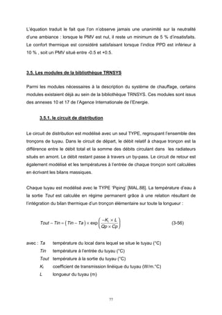 77
L’équation traduit le fait que l’on n’observe jamais une unanimité sur la neutralité
d’une ambiance : lorsque le PMV est nul, il reste un minimum de 5 % d’insatisfaits.
Le confort thermique est considéré satisfaisant lorsque l’indice PPD est inférieur à
10 % , soit un PMV situé entre -0.5 et +0.5.
3.5. Les modules de la bibliothèque TRNSYS
Parmi les modules nécessaires à la description du système de chauffage, certains
modules existaient déjà au sein de la bibliothèque TRNSYS. Ces modules sont issus
des annexes 10 et 17 de l’Agence Internationale de l’Energie.
3.5.1. le circuit de distribution
Le circuit de distribution est modélisé avec un seul TYPE, regroupant l’ensemble des
tronçons de tuyau. Dans le circuit de départ, le débit relatif à chaque tronçon est la
différence entre le débit total et la somme des débits circulant dans les radiateurs
situés en amont. Le débit restant passe à travers un by-pass. Le circuit de retour est
également modélisé et les températures à l’entrée de chaque tronçon sont calculées
en écrivant les bilans massiques.
Chaque tuyau est modélisé avec le TYPE ‘Piping’ [MAL.88]. La température d’eau à
la sortie Tout est calculée en régime permanent grâce à une relation résultant de
l’intégration du bilan thermique d’un tronçon élémentaire sur toute la longueur :
( )Tout Tin Tin Ta
K L
Qp Cp
l
− = − ×
− ×
×





exp (3-56)
avec : Ta température du local dans lequel se situe le tuyau (°C)
Tin température à l’entrée du tuyau (°C)
Tout température à la sortie du tuyau (°C)
Kl coefficient de transmission linéique du tuyau (W/m.°C)
L longueur du tuyau (m)
 
