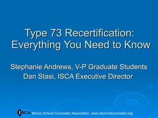 Type 73 Recertification:  Everything You Need to Know Stephanie Andrews, V-P Graduate Students Dan Stasi, ISCA Executive Director  Illinois School Counselor Association  www.ilschoolcounselor.org 