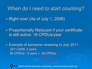 When do I need to start counting? Right now! (As of July 1, 2008)  Proportionally Reduced if your certificate is still active: 16 CPDUs/year Example of someone renewing in July 2011: 2011-2008: 3 years 80 CPDUs / 3 years =  48 CPDUs Illinois School Counselor Association  www.ilschoolcounselor.org 