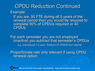 CPDU Reduction Continued Example: If you are .50 FTE during all 5 years of the renewal period then you would be required to complete 50% of CPDUs required or 40 CPDUs.  For each semester you are not employed (inactive) you subtract that semester’s CPDUs e.g. unemployed 1.5 years. Subtract 24 CPDUS from total 80 Proportionate rate only relevant if using CPDU renewal option Illinois School Counselor Association  www.ilschoolcounselor.org 