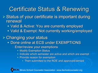 Certificate Status & Renewing Status of your certificate is important during renewal Valid & Active: You are currently employed Valid & Exempt: Not currently working/employed Changing your status Done online at ECS under EXEMPTIONS Enter/review your exemptions Modify Exemption Status Indicate which semester are active and which are exempt Provide reason for exemption Then submitted to the ROE and approved/denied Illinois School Counselor Association  www.ilschoolcounselor.org 