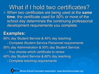 What if I hold two certificates? When two certificates are being used at the  same time , the certificate used for 50% or more of the school day determines the continuing professional development requirements you complete. Examples: 60% day Student Service & 40% day teaching:  - Complete Student Service Personnel requirements 50% day Administration & 50% day Student Service:  - You choose which certificate to renew 40% day Student Service & 60% day teaching - Complete teaching requirements Illinois School Counselor Association  www.ilschoolcounselor.org Illinois School Counselor Association  www.ilschoolcounselor.org 