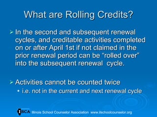 What are Rolling Credits? In the second and subsequent renewal cycles, and creditable activities completed on or after April 1st if not claimed in the prior renewal period can be “rolled over” into the subsequent renewal  cycle. Activities cannot be counted twice i.e. not in the current and next renewal cycle Illinois School Counselor Association  www.ilschoolcounselor.org Illinois School Counselor Association  www.ilschoolcounselor.org 