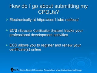 How do I go about submitting my CPDUs? Electronically at https://sec1.isbe.net/ecs/ ECS   (Educator Certification System)   tracks your professional development activities ECS allows you to register and renew your certificate(s) online Illinois School Counselor Association  www.ilschoolcounselor.org Illinois School Counselor Association  www.ilschoolcounselor.org 