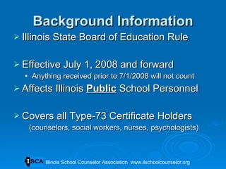 Background Information Illinois State Board of Education Rule Effective July 1, 2008 and forward Anything received prior to 7/1/2008 will not count Affects Illinois  Public  School Personnel Covers all Type-73 Certificate Holders  (counselors, social workers, nurses, psychologists) Illinois School Counselor Association  www.ilschoolcounselor.org 