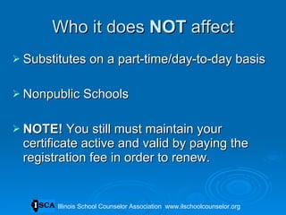 Who it does  NOT  affect Substitutes on a part-time/day-to-day basis Nonpublic Schools NOTE!  You still must maintain your certificate active and valid by paying the registration fee in order to renew. Illinois School Counselor Association  www.ilschoolcounselor.org 