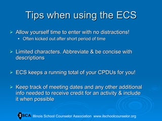 Tips when using the ECS Allow yourself time to enter with no distractions! Often kicked out after short period of time Limited characters. Abbreviate & be concise with descriptions ECS keeps a running total of your CPDUs for you! Keep track of meeting dates and any other additional info needed to receive credit for an activity & include it when possible Illinois School Counselor Association  www.ilschoolcounselor.org 