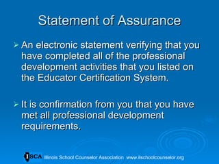Statement of Assurance An electronic statement verifying that you have completed all of the professional development activities that you listed on the Educator Certification System.  It is confirmation from you that you have met all professional development requirements.  Illinois School Counselor Association  www.ilschoolcounselor.org 