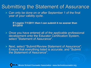 Submitting the Statement of Assurance Can only be done on or after September 1 of the final year of your validity cycle.  If I expire 7/1/2011 then I can submit it no sooner than 9/1/2010 Once you have entered all of the applicable professional development onto the Educator Certification System, select &quot;Statement of Assurance&quot;.  Next, select &quot;Submit/Review Statement of Assurance&quot;. Ensure that everything listed is accurate, and &quot;Submit the Statement of Assurance&quot;.  Illinois School Counselor Association  www.ilschoolcounselor.org 