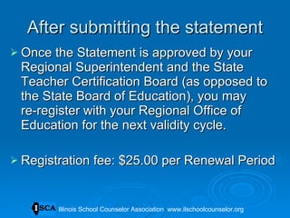 After submitting the statement Once the Statement is approved by your Regional Superintendent and the State Teacher Certification Board (as opposed to the State Board of Education), you may  re-register with your Regional Office of Education for the next validity cycle. Registration fee: $25.00 per Renewal Period Illinois School Counselor Association  www.ilschoolcounselor.org 