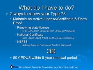 What do I have to do? 2 ways to renew your Type-73 Maintain an Active License/Certificate & Show Proof  Renewing state license (LPC, LCPC, LSW, LCSW, Speech Language Pathologist) National Certificate  (NCSP, NCSN, NCC, NCSC, Certificate Speech/Hearing) NBPTS  (National Board for Professional Teaching Standards) OR 80 CPDUS within 5-year renewal period Illinois School Counselor Association  www.ilschoolcounselor.org 