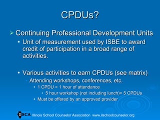 CPDUs? Continuing Professional Development Units Unit of measurement used by ISBE to award credit of participation in a broad range of activities. Various activities to earn CPDUs (see matrix) Attending workshops, conferences, etc.  1 CPDU = 1 hour of attendance 5 hour workshop (not including lunch)= 5 CPDUs Must be offered by an approved provider Illinois School Counselor Association  www.ilschoolcounselor.org 