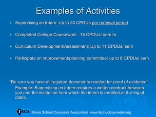 Examples of Activities Supervising an Intern: Up to 30 CPDUs  per renewal period Completed College Coursework : 15 CPDUs/ sem hr Curriculum Development/Assessment: Up to 11 CPDUs/ sem Participate on improvement/planning committee: up to 8 CPDUs/ sem *Be sure you have all required documents needed for proof of evidence! Example: Supervising an intern requires a written contract between you and the institution from which the intern is enrolled at & a log of dates. Illinois School Counselor Association  www.ilschoolcounselor.org 