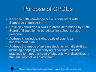 Purpose of CPDUs Advance both knowledge & skills consistent with IL Standards endorsed in. Develop knowledge & skills in areas determined by State Board of Education to be critical for school service personnel. Address knowledge, skills, goals of your local improvement plan. Address the needs of serving students with disabilities, including adapting & modifying clinical/professional practices to meet the need of students with disabilities in the least restrictive environment. Illinois School Counselor Association  www.ilschoolcounselor.org 
