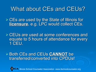 What about CEs and CEUs? CEs are used by the State of Illinois for  licensure .  e.g. LPC would collect CEs. CEUs are used at some conferences and equate to 5 hours of attendance for every 1 CEU. Both CEs and CEUs  CANNOT  be transferred/converted into CPDUs! Illinois School Counselor Association  www.ilschoolcounselor.org 