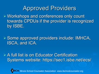 Approved Providers Workshops and conferences only count towards CPDUs if the provider is recognized by ISBE. Some approved providers include: IMHCA, ISCA, and ICA. A full list is on Educator Certification Systems website: https://sec1.isbe.net/ecs/ Illinois School Counselor Association  www.ilschoolcounselor.org 