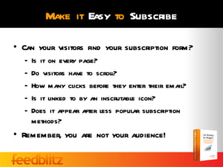 Make it Easy to Subscribe

• Can your visitors find your subscription form?
  –   Is it on every page?
  –   Do visitors have to scroll?
  –   How many clicks before they enter their email?
  –   Is it linked to by an inscrutable icon?
  –   Does it appear after less popular subscription
      methods?
• Remember, you are not your audience!
 