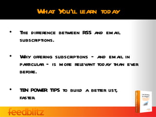 What You’ll learn today

•   The difference between RSS and email
    subscriptions.

•   Why offering subscriptions – and email in
    particular – is more relevant today than ever
    before.

•   TEN POWER TIPS to build a better list,
    faster.
 