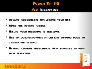 Power Tip #3
               A Incentives
                dd
• Reward subscribers for j oining your list.
• Make the reward visible!
• Ensure your incentive is relevant.
• Use an autoresponder or custom landing page to
  deliver the reward.
• Reward current subscribers with bonuses to help
  with retention.
 