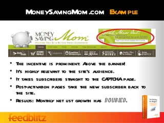 MoneySavingMom.com Example




• The incentive is prominent: A   bove the banner!
• It’s highly relevant to the site’s audience.
• It takes subscribers straight to the CA  PTCHA page.
• Post-activation pages take the new subscriber back to
  the site.
• Results: Monthly net list growth has d oubl  ed.
 