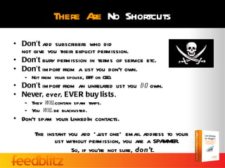There A No Shortcuts
                     re
• Don’t add subscribers who did
  not give you their explicit permission.
• Don’t bury permission in terms of service etc.
• Don’t import from a list you don’t own.
   – Not from your spouse, BFF or CEO.
• Don’t import from an unrelated list you d o own.
• Never, ever, EVER buy lists.
   – They wil contain spam traps.
             l
   – Y wil be blacklisted.
      ou    l
• Don’t spam your LinkedIn contacts.

       The instant you add * j one* email address to your
                              ust
              list without permission, you are a SPAMMER.
                    So, if you’re not sure, don’t.
 