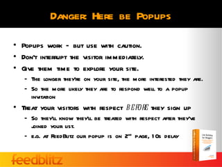 Danger: Here be Popups

• Popups work – but use with caution.
• Don’t interrupt the visitor immediately.
• Give them time to explore your site.
   – The longer they’re on your site, the more interested they are.
   – So the more likely they are to respond well to a popup
     invitation
• Treat your visitors with respect before they sign up
   – So they’ll know they’ll be treated with respect after they’ve
     j
     oined your list.
   – e.g. at FeedBlitz our popup is on 2nd page, 1 0s delay
 