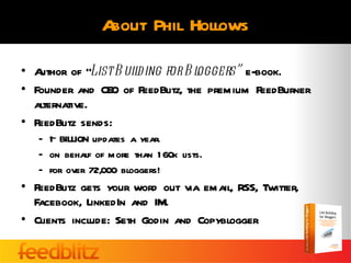 About Phil Hollows

• Author of “List B uilding for B loggers” e-book.
• Founder and CEO of FeedBlitz, the premium FeedBurner
  alternative.
• FeedBlitz sends:
     ~
   – 1 BILLION updates a year.
   – on behalf of more than 1 60k lists.
   – for over 72,000 bloggers!
• FeedBlitz gets your word out via email, RSS, Twitter,
  Facebook, LinkedIn and IM.
• Clients include: Seth Godin and Copyblogger
 