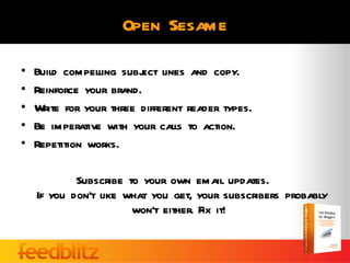 Open Sesame

•   Build compelling subj lines and copy.
                         ect
•   Reinforce your brand.
•   Write for your three different reader types.
•   Be imperative with your calls to action.
•   Repetition works.

            Subscribe to your own email updates.
    If you don’t like what you get, your subscribers probably
                       won’t either. Fix it!
 