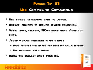 Power Tip #5
          Use Compelling Copywriting
• Use direct, imperative calls to action.
• Reduce choices to reduce reader confusion.
• Write short, snappy, SEO-friendly titles / subj
                                                ect
  lines.
• A ccommodate different reader types:
   – Have at least one image per post for visual readers.
   – Use headlines for scanners.
• Fulfill the subj line’s promise.
                 ect
 