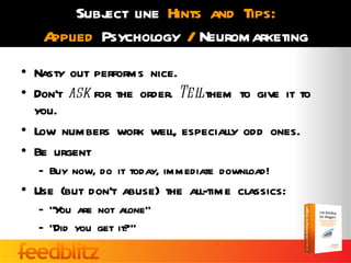 Subj line Hints and Tips:
           ect
   Applied Psychology / Neuromarketing
• Nasty out performs nice.
• Don’t ask for the order. Tel them to give it to
                              l
  you.
• Low numbers work well, especially odd ones.
• Be urgent
   – Buy now, do it today, immediate download!
• Use (but don’t abuse) the all-time classics:
   – “Y are not alone”
       ou
   – “Did you get it?”
 