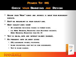 Power Tip #6
       Check your Branding and Design
• Ensure your “From” name and address is what your readership
  expects.
• Don’t be redundant in your subj line.
                                ect
• Keep subj lines short
            ect
   – 35 characters for mobile phones in portrait mode.
   – e.g. Marie Browning, Requesting your Assistance becomes:
     Marie Browning, Requesting your A (!)
                                       ss
• Test in gmail, with and without images enabled.
• Fix problems with or avoid using:
   – CSS, background images, positioning.
   – Image descriptions, light text on dark backgrounds.
   – Text to image balance.
 