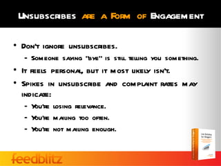 Unsubscribes are a Form of Engagement

• Don’t ignore unsubscribes.
  – Someone saying “bye” is still telling you something.
• It feels personal, but it most likely isn’t.
• Spikes in unsubscribe and complaint rates may
  indicate:
  – You’re losing relevance.
  – You’re mailing too often.
  – You’re not mailing enough.
 