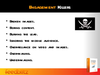 Engagement Killers

•   Broken images.
•   Boring content.
•   Burying the lead.
•   Ignoring the mobile audience.
•   Over-reliance on video and images.
•   Over-mailing.
•   Under-mailing.
 