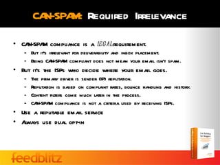 CAN-SPA Required Irrelevance
              M:
• CAN-SPA compliance is a l
         M                egal requirement.
   – But it’s irrelevant for deliverability and inbox placement.
   – Being CA  N-SPA compliant does not mean your email isn’t spam.
                     M
• But it’s the ISPs who decide where your email goes.
   –   The primary driver is sender (IP) reputation.
   –   Reputation is based on complaint rates, bounce handling and history.
   –   Content filters come much later in the process.
   –   CAN-SPA compliance is not a criteria used by receiving ISPs.
               M
• Use a reputable email service
• Always use dual opt-in
 