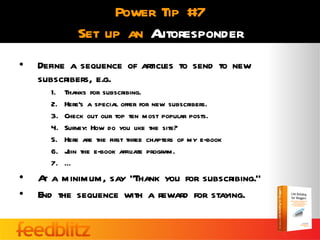 Power Tip #7
              Set up an Autoresponder
•   Define a sequence of articles to send to new
    subscribers, e.g.
      1.   Thanks for subscribing.
      2.   Here’s a special offer for new subscribers.
      3.   Check out our top ten most popular posts.
      4.   Survey: How do you like the site?
      5.   Here are the first three chapters of my e-book
      6.   J the e-book affiliate program.
            oin
      7.   …
•   A a minimum, say “Thank you for subscribing.”
     t
•   End the sequence with a reward for staying.
 