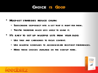 Choice is Good

• Multi-list strategies reduce churn:
   – Subscribers self-select into a list that is right for them.
   – They’re therefore much less likely to leave it.
• It’s easy to set up multiple lists from your blog:
   – Use tags and categories to focus content.
   – Use multiple schedules to accommodate recipient preferences.
   – Make these choices available on the sign-up form.
 