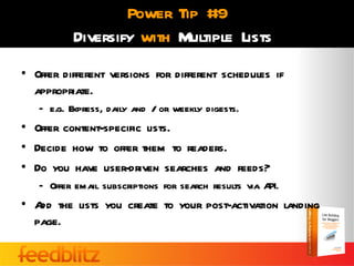 Power Tip #9
          Diversify with Multiple Lists
• Offer different versions for different schedules if
  appropriate.
   – e.g. Express, daily and / or weekly digests.
• Offer content-specific lists.
• Decide how to offer them to readers.
• Do you have user-driven searches and feeds?
   – Offer email subscriptions for search results via API.
• A the lists you create to your post-activation landing
   dd
  page.
 