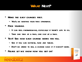 What Next?

• Make the easy changes first.
   – You’ll be wasting your time otherwise.
• Pace yourself.
   – It can feel overwhelming, especially if there’s lots to do.
   – Take one task at a time, one day at a time.
• Test! See how each change works for you.
   – See if you can improve, tune and tweak.
   – Don’t be afraid to roll a change back if it doesn’t work.
• Please let me know how you get on!
 