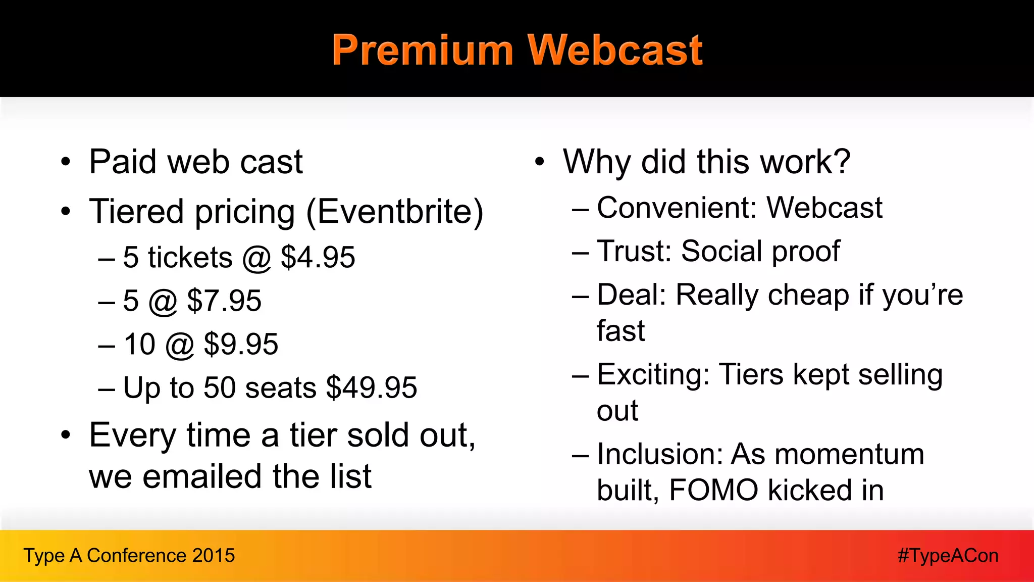 #TypeAConType A Conference 2015
Premium Webcast
• Paid web cast
• Tiered pricing (Eventbrite)
– 5 tickets @ $4.95
– 5 @ $7.95
– 10 @ $9.95
– Up to 50 seats $49.95
• Every time a tier sold out,
we emailed the list
• Why did this work?
– Convenient: Webcast
– Trust: Social proof
– Deal: Really cheap if you’re
fast
– Exciting: Tiers kept selling
out
– Inclusion: As momentum
built, FOMO kicked in
 