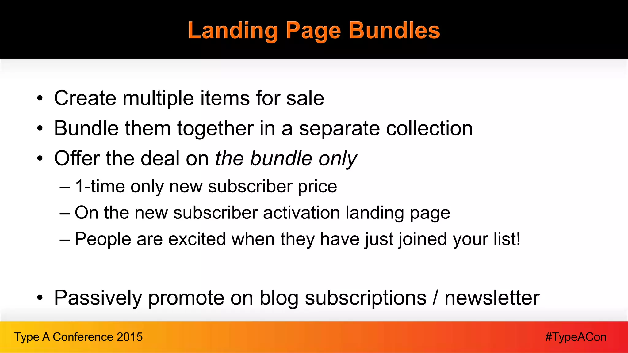 #TypeAConType A Conference 2015
Landing Page Bundles
• Create multiple items for sale
• Bundle them together in a separate collection
• Offer the deal on the bundle only
– 1-time only new subscriber price
– On the new subscriber activation landing page
– People are excited when they have just joined your list!
• Passively promote on blog subscriptions / newsletter
 