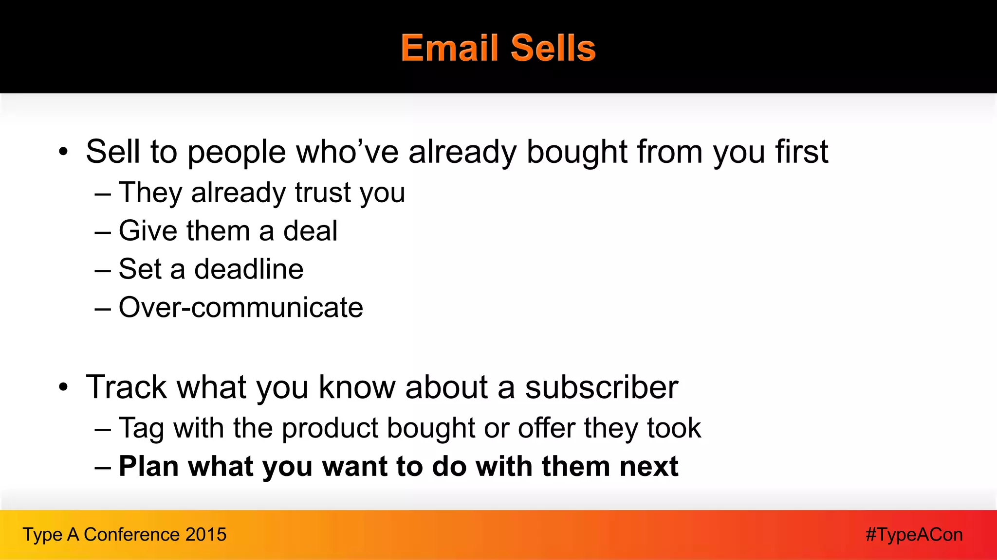 #TypeAConType A Conference 2015
Email Sells
• Sell to people who’ve already bought from you first
– They already trust you
– Give them a deal
– Set a deadline
– Over-communicate
• Track what you know about a subscriber
– Tag with the product bought or offer they took
– Plan what you want to do with them next
 