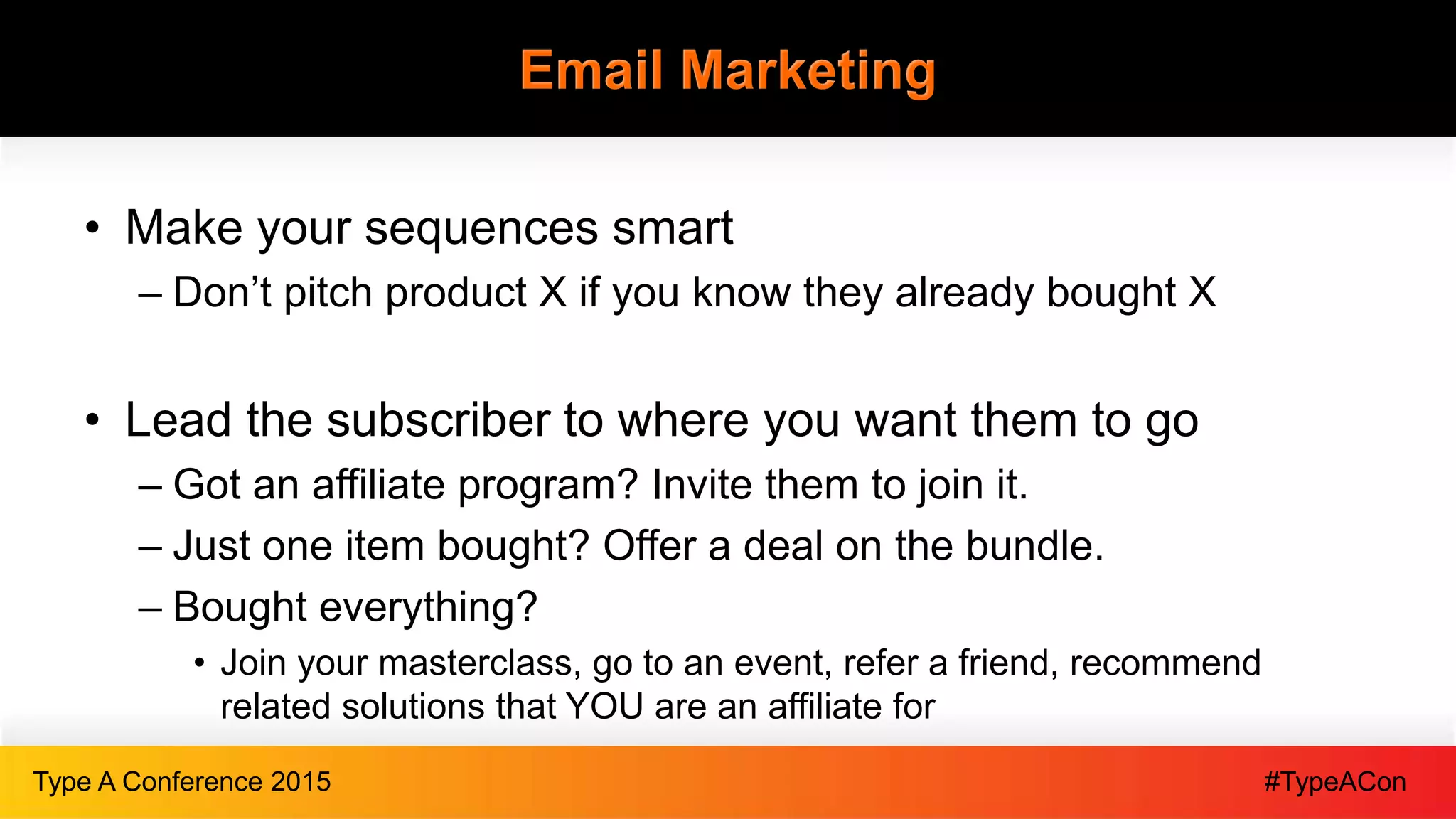 #TypeAConType A Conference 2015
Email Marketing
• Make your sequences smart
– Don’t pitch product X if you know they already bought X
• Lead the subscriber to where you want them to go
– Got an affiliate program? Invite them to join it.
– Just one item bought? Offer a deal on the bundle.
– Bought everything?
• Join your masterclass, go to an event, refer a friend, recommend
related solutions that YOU are an affiliate for
 