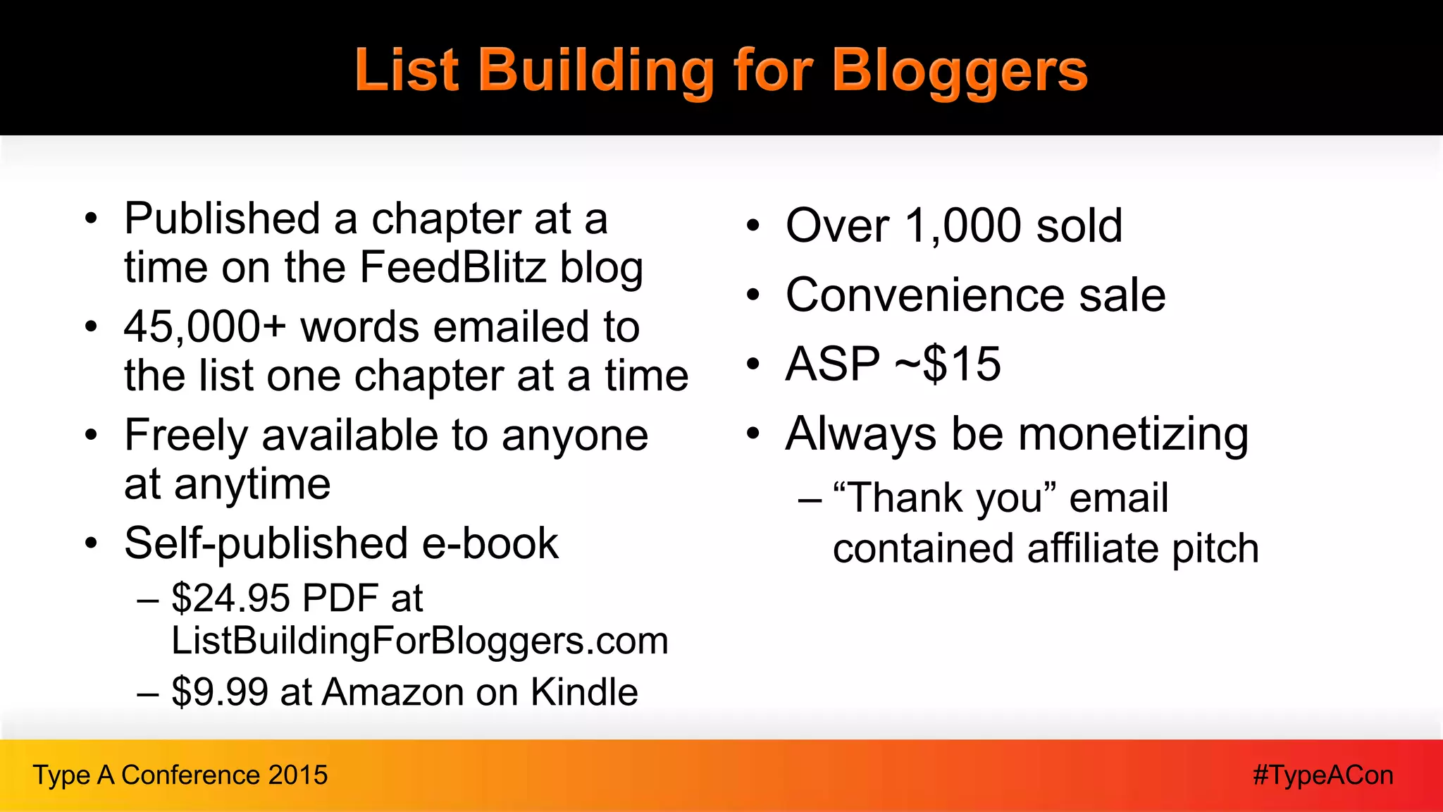 #TypeAConType A Conference 2015
List Building for Bloggers
• Published a chapter at a
time on the FeedBlitz blog
• 45,000+ words emailed to
the list one chapter at a time
• Freely available to anyone
at anytime
• Self-published e-book
– $24.95 PDF at
ListBuildingForBloggers.com
– $9.99 at Amazon on Kindle
• Over 1,000 sold
• Convenience sale
• ASP ~$15
• Always be monetizing
– “Thank you” email
contained affiliate pitch
 