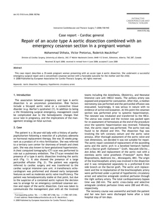 ARTICLE IN PRESS 
www.icvts.org 
doi:10.1510/icvts.2008.182766 
Interactive CardioVascular and Thoracic Surgery 7 (2008) 938–940 
Case report - Cardiac general 
Repair of an acute type A aortic dissection combined with an 
emergency cesarean section in a pregnant woman 
Mohammad Shihata, Victor Pretorius, Roderick MacArthur* 
Division of Cardiac Surgery, University of Alberta, 3H2.17 Walter Mackenzie Center, 8440-112 Street, Edmonton, Alberta, T6G 2B7, Canada 
Received 30 April 2008; received in revised form 4 June 2008; accepted 5 June 2008 
Abstract 
This case report describes a 35-week pregnant woman presenting with an acute type A aortic dissection. She underwent a successful 
emergency surgical repair and a concomitant cesarean section with a favorable outcome for the mother and the child. 
 2008 Published by European Association for Cardio-Thoracic Surgery. All rights reserved. 
Keywords: Aortic dissection; Pregnancy; Hypothermic circulatory arrest 
1. Introduction 
The association between pregnancy and type A aortic 
dissection is an uncommon presentation. Risk factors 
include a bicuspid aortic valve or a connective tissue 
disorder (e.g. Marfan’s syndrome) w1x. In addition to being 
a life threatening surgical emergency, management could 
be complicated due to the hemodynamic changes that 
occur late in pregnancy, and the implications of the man-agement 
strategy on fetal survival. 
2. Case 
The patient is a 36-year-old lady with a history of panhy-popituitarism 
following a resection of a pituitary adenoma 
on hormonal replacement therapy. She was 35 weeks preg-nant 
as a product of in vitro fertilization. She was referred 
to a tertiary care center for shortness of breath and chest 
pain. She was also known to have gestational hypertension. 
A chest computed tomography (CT) scan was performed to 
rule out a pulmonary embolism. The CT-scan revealed the 
presence of a type A aortic dissection involving the aortic 
arch (Fig. 1). It also showed the presence of a large 
pericardial effusion (Fig. 2). The patient was urgently 
referred to cardiac surgery and was transferred to the 
cardiac surgical intensive care unit. A transthoracic echo-cardiogram 
was preformed and showed early tamponade 
features as well as moderate aortic valve insufficiency. The 
patient was hemodynamically stable at that point, but due 
to the suspicion of a contained aortic rupture the decision 
was to arrange for an emergency combined cesarean sec-tion 
and repair of the aortic dissection. Care was taken to 
communicate the management plan with all the involved 
*Corresponding author. Tel.: q1 (780) 407-2186; fax: q1 (780) 407-2184. 
E-mail address: RoderickMacarthur@cha.ab.ca (R. MacArthur). 
 2008 Published by European Association for Cardio-Thoracic Surgery 
teams including the Anesthesia, Obstetrics, and Neonatal 
Intensive care unit (NICU) teams. The axillary artery was 
exposed and prepared for cannulation. After that, a median 
sternotomy was performed and the pericardial effusion was 
evacuated. Surprisingly, it was serous in nature with no 
evidence of active extravasation. At this point the cesarean 
section was performed prior to systemic heparinization. 
The neonate was intubated and transferred to the NICU. 
The uterus was closed and the incision was packed open 
for re-assessment of hemostasis at the end of the procedure 
once the systemic heparinization was reversed. Following 
that, the aortic repair was performed. The aortic root was 
found to be dilated and thin. The dissection flap was 
involving the left coronary ostium and the aortic valve 
annulus. After thorough assessment of the aortic valve and 
root dimensions, we decided it was not suitable for repair. 
The aortic repair consisted of replacement of the ascending 
aorta and the aortic arch in a bevelled hemiarch fashion 
with a Dacron graft (Gelweave Graft, Vascutek USA Inc., 
Ann Arbor, MI) and replacement of the aortic root with a 
stentless aortic valve prosthesis (Freestyle Aortic Root 
Bioprosthesis, Medtronic Inc., Minneapolis, MN). The origin 
of the brachiocephalic artery was involved in the dissection 
and it was reimplanted separately to a preformed 8 mm 
side branch on the Dacron graft. The aortic arch replace-ment 
and the re-implantation of the brachiocephalic artery 
were performed under a period of hypothermic circulatory 
arrest and selective antegrade cerebral perfusion through 
the right axillary artery. The total cardiopulmonary bypass 
time was 260 min. The aortic cross-clamp and selective 
antegrade cerebral perfusion times were 200 and 49 min, 
respectively. 
The recovery course was uneventful and both the patient 
and her new born were discharged home after a total 
hospital stay of ten days. 
 