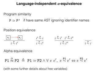 Language-independent 𝜶-equivalence
Position equivalence
e same equivalence class are declarations of or reference to the same enti
abstract position ¯x identiﬁes the equivalence class corresponding to the fr
ble x.
Given a program P, we write P for the set of positions corresponding
ences and declarations and PX for P extended with the artiﬁcial positio
¯x). We deﬁne the
P
⇠ equivalence relation between elements of PX as t
xive symmetric and transitive closure of the resolution relation.
nition 7 (Position equivalence).
` p : r i
x 7 ! di0
x
i
P
⇠ i0
i0 P
⇠ i
i
P
⇠ i0
i
P
⇠ i0
i0 P
⇠ i00
i
P
⇠ i00
i
P
⇠ i
his equivalence relation, the class containing the abstract free variable d
ion can not contain any other declaration. So the references in a particu
are either all free or all bound.
mma 6 (Free variable class). The equivalence class of a free variable do
contain any other declaration, i.e. 8 di
x s.t. i
P
⇠ ¯x =) i = ¯x
xi xi'
Program similarity
Equivalence
deﬁne ↵-equivalence using scope graphs. Except for the leaves rep
iﬁers, two ↵-equivalent programs must have the same abstract
write P ' P’ (pronounced “P and P’ are similar”) when the AS
re equal up to identiﬁers. To compare two programs we ﬁrst c
T structures; if these are equal then we compare how identiﬁers
programs. Since two potentially ↵-equivalent programs are simi
s occur at the same positions. In order to compare the identiﬁers’
eﬁne equivalence classes of positions of identiﬁers in a program: p
me equivalence class are declarations of or reference to the same
ract position ¯x identiﬁes the equivalence class corresponding to
x.
n a program P, we write P for the set of positions correspon
s and declarations and PX for P extended with the artiﬁcial p
We deﬁne the
P
⇠ equivalence relation between elements of PX
if have same AST ignoring identiﬁer names
ed proof is in appendix A.5, we ﬁrst prove:
r i
x 7 ! d ¯x
x ) =) 8 p di0
x , p ` r i
x 7 ! di0
x =) i0
= ¯x ^ p =
eed by induction on the equivalence relation.
ce classes deﬁned by this relation contain references to
me entity. Given this relation, we can state that two p
f the identiﬁers at identical positions refer to the same e
he same equivalence class:
(↵-equivalence). Two programs P1 and P2 are ↵-equi
2) when they are similar and have the same ⇠-equivalen
P1
↵
⇡ P2 , P1 ' P2 ^ 8 e e0
, e
P1
⇠ e0
, e
P2
⇠ e0
is an equivalence relation since ' and , are equivalenc(with some further details about free variables)
Alpha equivalence
 