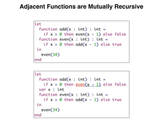 Adjacent Functions are Mutually Recursive
let
function odd(x : int) : int =
if x > 0 then even(x - 1) else false
function even(x : int) : int =
if x > 0 then odd(x - 1) else true
in
even(34)
end
let
function odd(x : int) : int =
if x > 0 then even(x - 1) else false
var x : int
function even(x : int) : int =
if x > 0 then odd(x - 1) else true
in
even(34)
end
 