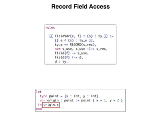 Record Field Access
rules
[[ FieldVar(e, f) ^ (s) : ty ]] :=
[[ e ^ (s) : ty_e ]],
ty_e == RECORD(s_rec),
new s_use, s_use -I-> s_rec,
Field{f} -> s_use,
Field{f} |-> d,
d : ty.
let
type point = {x : int, y : int}
var origin : point := point { x = 1, y = 2 }
in origin.x
end
 