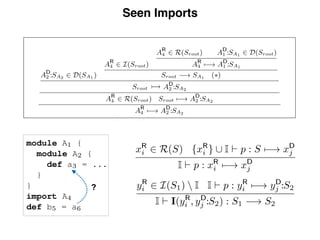 Seen Imports
hout import tracking.
ﬁcity order on paths is
e visibility policies can
e and speciﬁcity order.
module A1 {
module A2 {
def a3 = ...
}
}
import A4
def b5 = a6
Fig. 11. Self im-
port
tion
the
dule
far,
few
!
t A4
ody
?
13
AD
2 :SA2 2 D(SA1 )
AR
4 2 I(Sroot)
AR
4 2 R(Sroot) AD
1 :SA1 2 D(Sroot)
AR
4 7 ! AD
1 :SA1
Sroot ! SA1 (⇤)
Sroot ⇢ AD
2 :SA2
AR
4 2 R(Sroot) Sroot 7 ! AD
2 :SA2
AR
4 7 ! AD
2 :SA2
Fig. 10. Derivation for AR
4 7 ! AD
2 :SA2 in a calculus without import tracking.
The complete deﬁnition of well-formed paths and speciﬁcity order on paths is
given in Fig. 2. In Section 2.5 we discuss how alternative visibility policies can
be deﬁned by just changing the well-formedness predicate and speciﬁcity order.
module A1 {
module A2 {
def a3 = ...
}
}
import A4
def b5 = a6
Seen imports. Consider the example in Fig. 11. Is declaration
a3 reachable in the scope of reference a6? This reduces to the
question whether the import of A4 can resolve to module
A2. Surprisingly, it can, in the calculus as discussed so far,
as shown by the derivation in Fig. 10 (which takes a few
shortcuts). The conclusion of the derivation is that AR
4 7 !
AD
:S . This conclusion is obtained by using the import at A
as shown by the derivation in Fig. 10 (which takes
shortcuts). The conclusion of the derivation is that AR
4
AD
2 :SA2 . This conclusion is obtained by using the import
to conclude at step (*) that Sroot ! SA1
, i.e. that the
of module A1 is reachable! In other words, the import
is used in its own resolution. Intuitively, this is nonsen
To rule out this kind of behavior we extend the cal
to keep track of the set of seen imports I using judgem
of the form I ` p : xR
i 7 ! xD
j . We need to extend all ru
pass the set I, but only the rules for resolution and im
are truly aﬀected:
xR
i 2 R(S) {xR
i } [ I ` p : S 7 ! xD
j
I ` p : xR
i 7 ! xD
j
yR
i 2 I(S1)  I I ` p : yR
i 7 ! yD
j :S2
I ` I(yR
i , yD
j :S2) : S1 ! S2
With this ﬁnal ingredient, we reach the full calcul
 