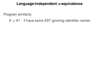 Language-independent 𝜶-equivalence
Program similarity
Equivalence
deﬁne ↵-equivalence using scope graphs. Except for the leaves rep
iﬁers, two ↵-equivalent programs must have the same abstract
write P ' P’ (pronounced “P and P’ are similar”) when the AS
re equal up to identiﬁers. To compare two programs we ﬁrst c
T structures; if these are equal then we compare how identiﬁers
programs. Since two potentially ↵-equivalent programs are simi
s occur at the same positions. In order to compare the identiﬁers’
eﬁne equivalence classes of positions of identiﬁers in a program: p
me equivalence class are declarations of or reference to the same
ract position ¯x identiﬁes the equivalence class corresponding to
x.
n a program P, we write P for the set of positions correspon
s and declarations and PX for P extended with the artiﬁcial p
We deﬁne the
P
⇠ equivalence relation between elements of PX
if have same AST ignoring identiﬁer names
 